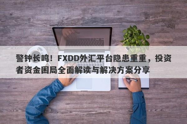 警钟长鸣！FXDD外汇平台隐患重重，投资者资金困局全面解读与解决方案分享-第1张图片-要懂汇