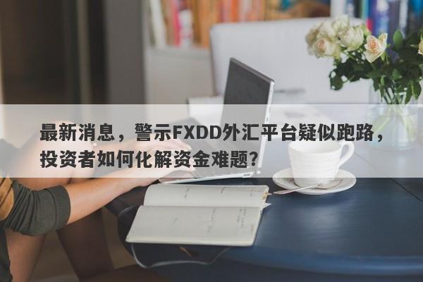 最新消息，警示FXDD外汇平台疑似跑路，投资者如何化解资金难题？-第1张图片-要懂汇