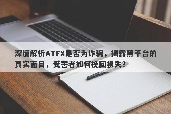 深度解析ATFX是否为诈骗，揭露黑平台的真实面目，受害者如何挽回损失？-第1张图片-要懂汇