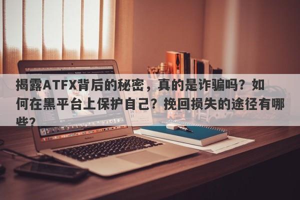 揭露ATFX背后的秘密，真的是诈骗吗？如何在黑平台上保护自己？挽回损失的途径有哪些？-第1张图片-要懂汇