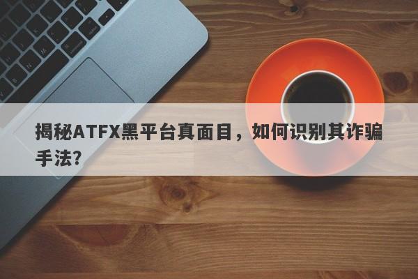 揭秘ATFX黑平台真面目，如何识别其诈骗手法？-第1张图片-要懂汇