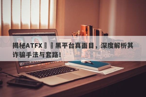 揭秘ATFX詐騙黑平台真面目，深度解析其诈骗手法与套路！-第1张图片-要懂汇