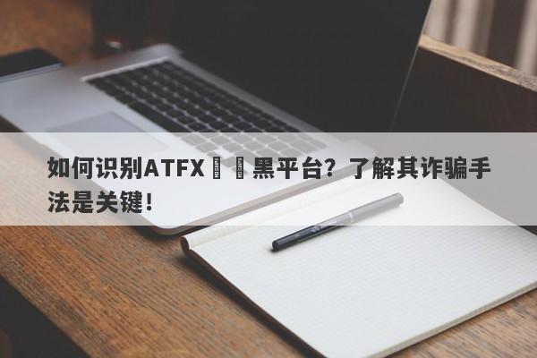 如何识别ATFX詐騙黑平台？了解其诈骗手法是关键！-第1张图片-要懂汇