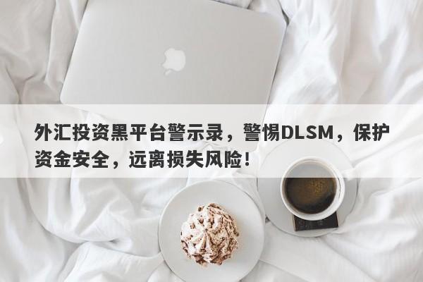 外汇投资黑平台警示录，警惕DLSM，保护资金安全，远离损失风险！-第1张图片-要懂汇