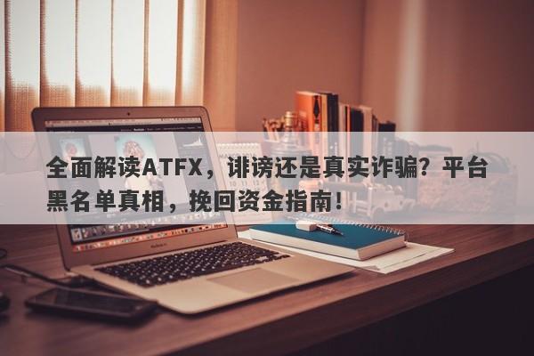 全面解读ATFX，诽谤还是真实诈骗？平台黑名单真相，挽回资金指南！-第1张图片-要懂汇