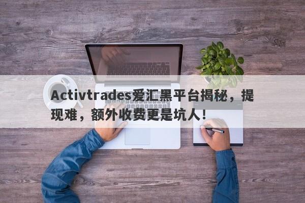 Activtrades爱汇黑平台揭秘，提现难，额外收费更是坑人！-第1张图片-要懂汇