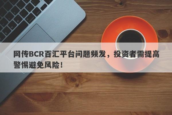 网传BCR百汇平台问题频发，投资者需提高警惕避免风险！-第1张图片-要懂汇