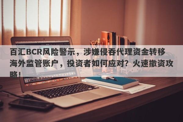 百汇BCR风险警示，涉嫌侵吞代理资金转移海外监管账户，投资者如何应对？火速撤资攻略！-第1张图片-要懂汇