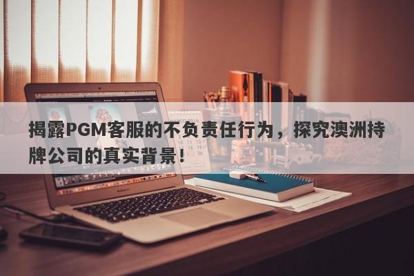 揭露PGM客服的不负责任行为，探究澳洲持牌公司的真实背景！-第1张图片-要懂汇