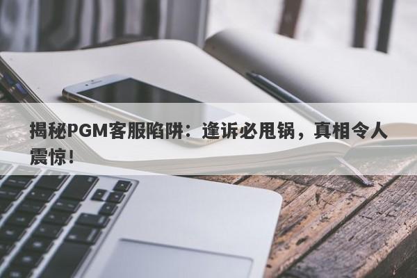 揭秘PGM客服陷阱：逢诉必甩锅，真相令人震惊！-第1张图片-要懂汇