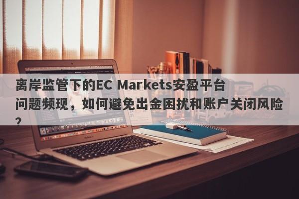 离岸监管下的EC Markets安盈平台问题频现，如何避免出金困扰和账户关闭风险？-第1张图片-要懂汇