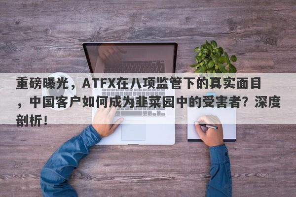 重磅曝光，ATFX在八项监管下的真实面目，中国客户如何成为韭菜园中的受害者？深度剖析！-第1张图片-要懂汇