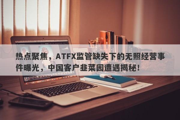 热点聚焦，ATFX监管缺失下的无照经营事件曝光，中国客户韭菜园遭遇揭秘！-第1张图片-要懂汇