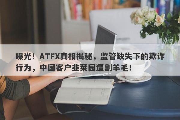 曝光！ATFX真相揭秘，监管缺失下的欺诈行为，中国客户韭菜园遭割羊毛！-第1张图片-要懂汇