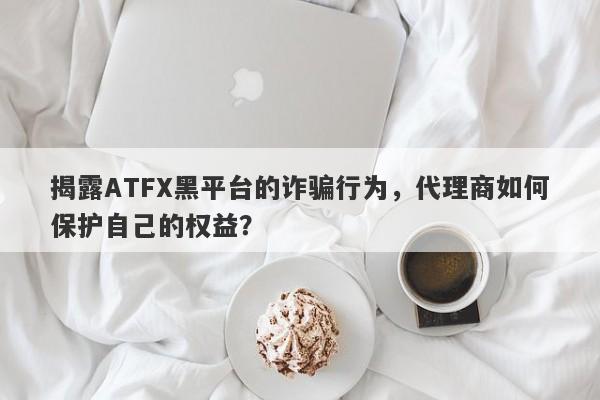 揭露ATFX黑平台的诈骗行为，代理商如何保护自己的权益？-第1张图片-要懂汇