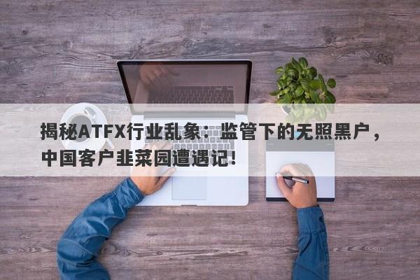 揭秘ATFX行业乱象：监管下的无照黑户，中国客户韭菜园遭遇记！-第1张图片-要懂汇