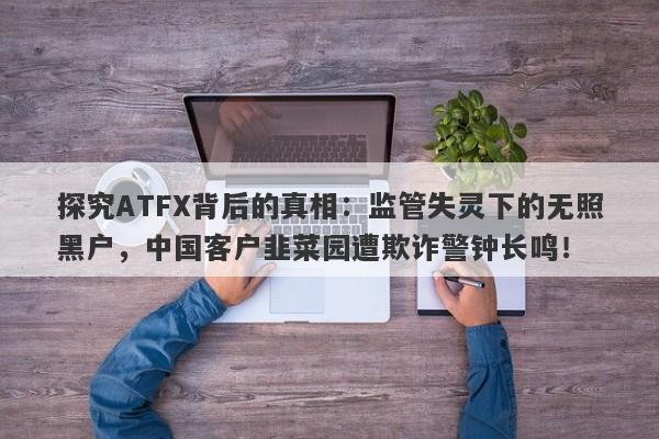 探究ATFX背后的真相：监管失灵下的无照黑户，中国客户韭菜园遭欺诈警钟长鸣！-第1张图片-要懂汇