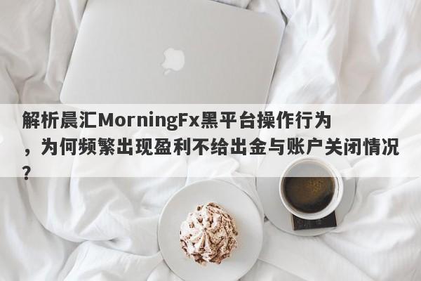 解析晨汇MorningFx黑平台操作行为，为何频繁出现盈利不给出金与账户关闭情况？-第1张图片-要懂汇