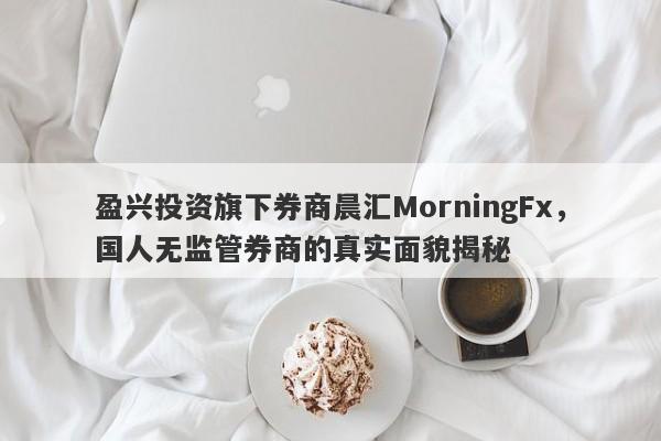 盈兴投资旗下券商晨汇MorningFx，国人无监管券商的真实面貌揭秘-第1张图片-要懂汇