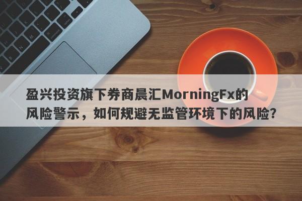 盈兴投资旗下券商晨汇MorningFx的风险警示，如何规避无监管环境下的风险？-第1张图片-要懂汇