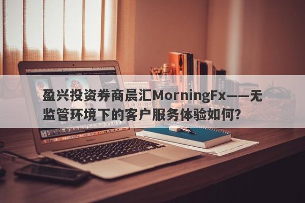 盈兴投资券商晨汇MorningFx——无监管环境下的客户服务体验如何？-第1张图片-要懂汇