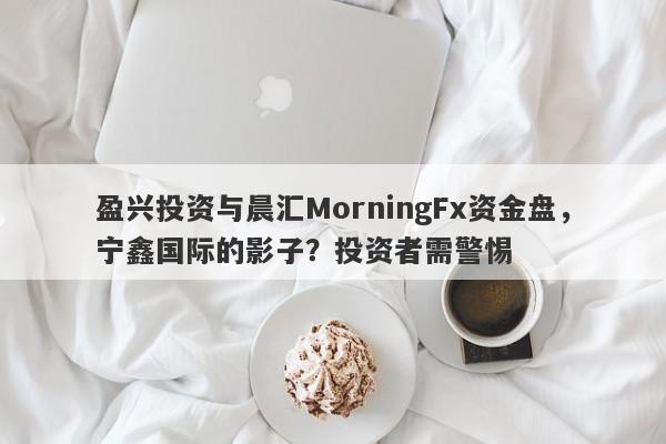 盈兴投资与晨汇MorningFx资金盘，宁鑫国际的影子？投资者需警惕-第1张图片-要懂汇