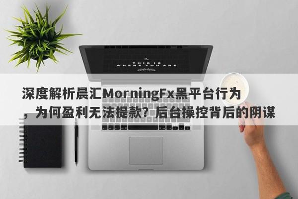 深度解析晨汇MorningFx黑平台行为，为何盈利无法提款？后台操控背后的阴谋-第1张图片-要懂汇