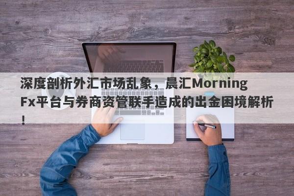 深度剖析外汇市场乱象，晨汇MorningFx平台与券商资管联手造成的出金困境解析！-第1张图片-要懂汇