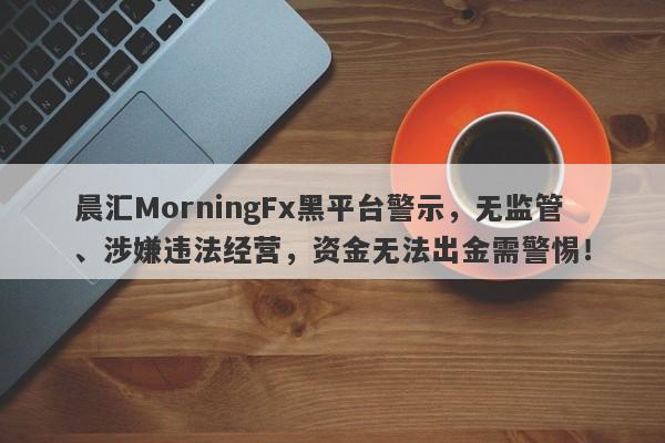 晨汇MorningFx黑平台警示，无监管、涉嫌违法经营，资金无法出金需警惕！-第1张图片-要懂汇