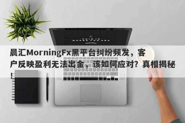 晨汇MorningFx黑平台纠纷频发，客户反映盈利无法出金，该如何应对？真相揭秘！-第1张图片-要懂汇