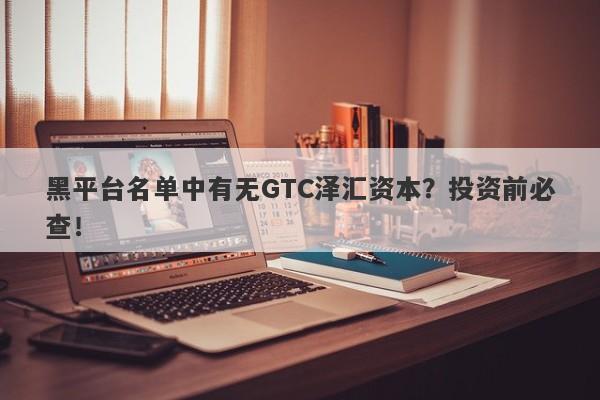 黑平台名单中有无GTC泽汇资本？投资前必查！-第1张图片-要懂汇