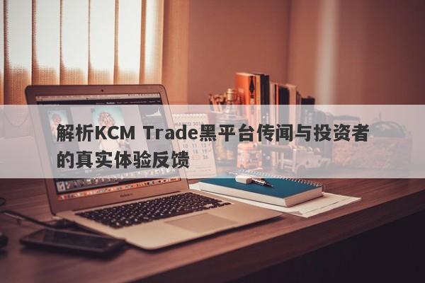 解析KCM Trade黑平台传闻与投资者的真实体验反馈-第1张图片-要懂汇