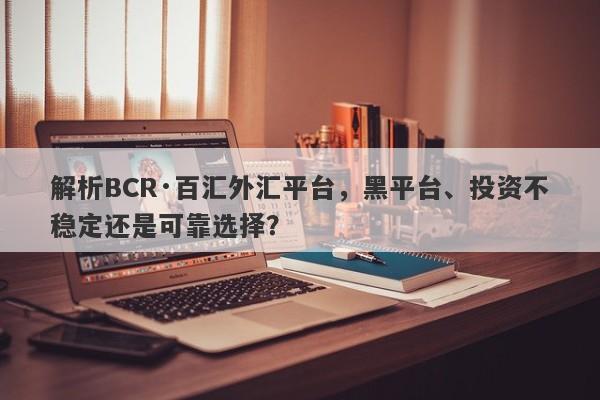 解析BCR·百汇外汇平台，黑平台、投资不稳定还是可靠选择？-第1张图片-要懂汇