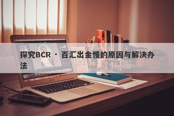 探究BCR · 百汇出金慢的原因与解决办法-第1张图片-要懂汇