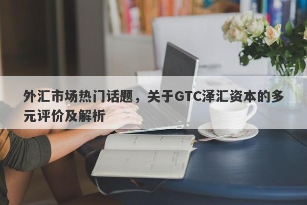 外汇市场热门话题，关于GTC泽汇资本的多元评价及解析-第1张图片-要懂汇