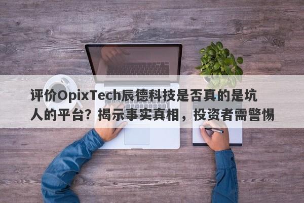 评价OpixTech辰德科技是否真的是坑人的平台？揭示事实真相，投资者需警惕-第1张图片-要懂汇