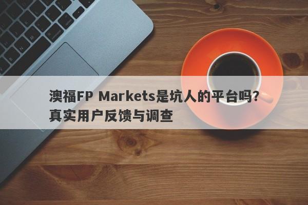 澳福FP Markets是坑人的平台吗？真实用户反馈与调查-第1张图片-要懂汇