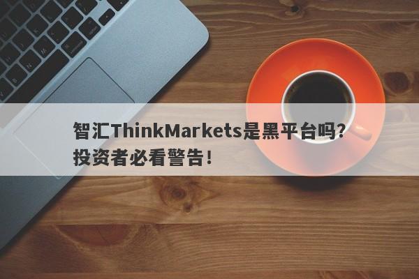 智汇ThinkMarkets是黑平台吗？投资者必看警告！-第1张图片-要懂汇