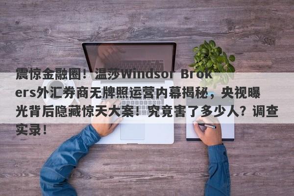 震惊金融圈！温莎Windsor Brokers外汇券商无牌照运营内幕揭秘，央视曝光背后隐藏惊天大案！究竟害了多少人？调查实录！-第1张图片-要懂汇