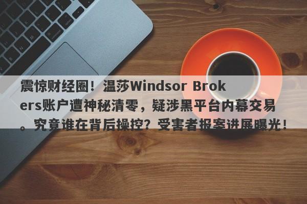 震惊财经圈！温莎Windsor Brokers账户遭神秘清零，疑涉黑平台内幕交易。究竟谁在背后操控？受害者报案进展曝光！-第1张图片-要懂汇