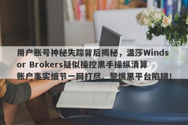 用户账号神秘失踪背后揭秘，温莎Windsor Brokers疑似操控黑手操纵清算账户事实细节一网打尽。警惕黑平台陷阱！-第1张图片-要懂汇