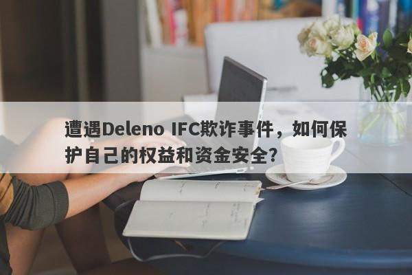 遭遇Deleno IFC欺诈事件，如何保护自己的权益和资金安全？-第1张图片-要懂汇