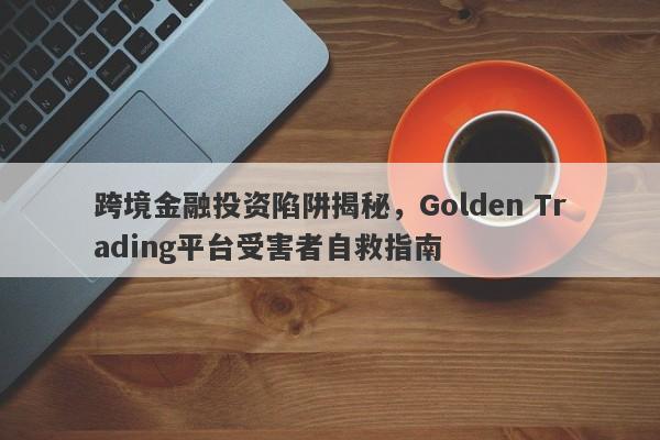 跨境金融投资陷阱揭秘，Golden Trading平台受害者自救指南-第1张图片-要懂汇