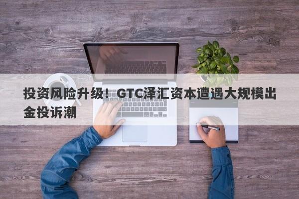 投资风险升级！GTC泽汇资本遭遇大规模出金投诉潮-第1张图片-要懂汇