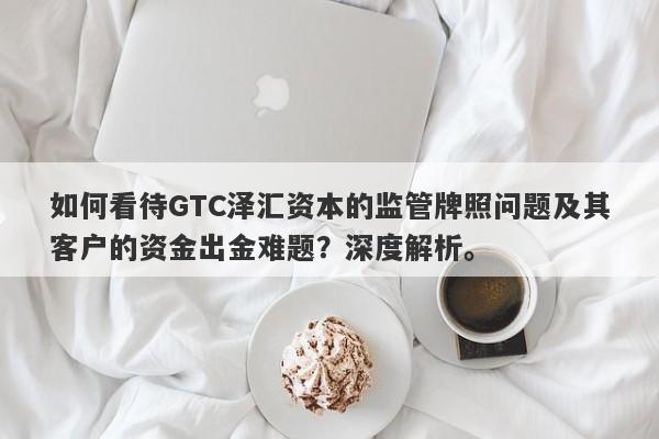 如何看待GTC泽汇资本的监管牌照问题及其客户的资金出金难题？深度解析。-第1张图片-要懂汇