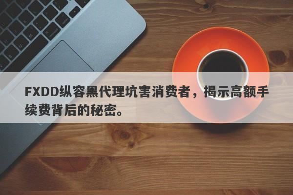 FXDD纵容黑代理坑害消费者，揭示高额手续费背后的秘密。-第1张图片-要懂汇