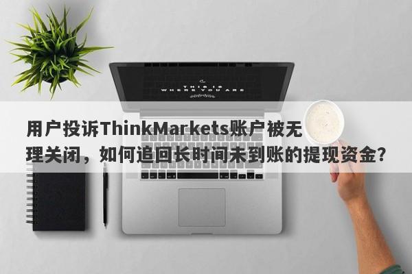 用户投诉ThinkMarkets账户被无理关闭，如何追回长时间未到账的提现资金？-第1张图片-要懂汇