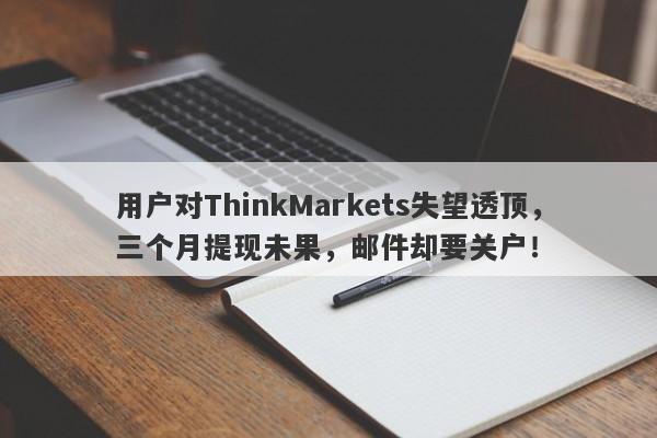 用户对ThinkMarkets失望透顶，三个月提现未果，邮件却要关户！-第1张图片-要懂汇