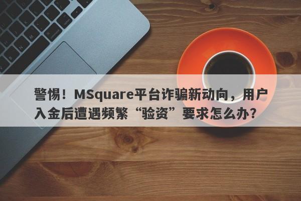 警惕！MSquare平台诈骗新动向，用户入金后遭遇频繁“验资”要求怎么办？-第1张图片-要懂汇