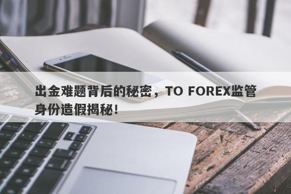 出金难题背后的秘密，TO FOREX监管身份造假揭秘！-第1张图片-要懂汇